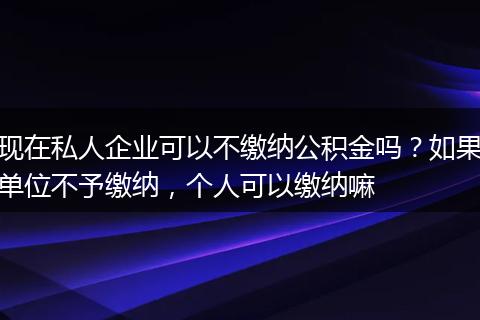 现在私人企业可以不缴纳公积金吗？如果单位不予缴纳，个人可以缴纳嘛