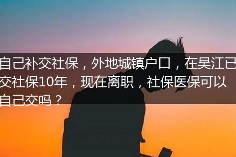 自己补交社保，外地城镇户口，在吴江已交社保10年，现在离职，社保医保可以自己交吗？
