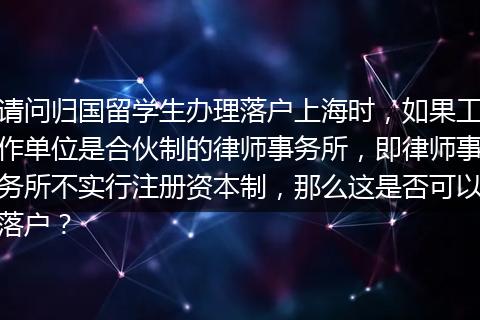 请问归国留学生办理落户上海时，如果工作单位是合伙制的律师事务所，即律师事务所不实行注册资本制，那么这是否可以落户？