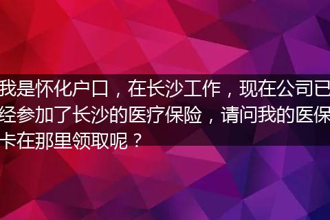 我是怀化户口，在长沙工作，现在公司已经参加了长沙的医疗保险，请问我的医保卡在那里领取呢？