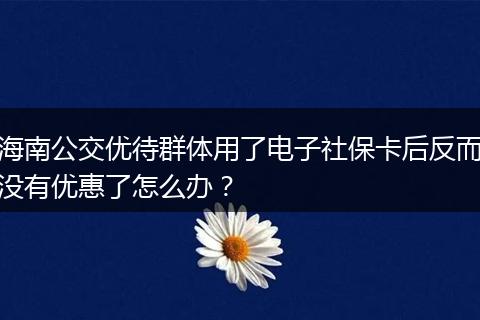 海南公交优待群体用了电子社保卡后反而没有优惠了怎么办？