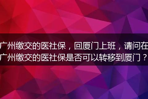 广州缴交的医社保，回厦门上班，请问在广州缴交的医社保是否可以转移到厦门？