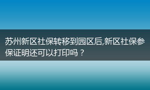 苏州新区社保转移到园区后,新区社保参保证明还可以打印吗？
