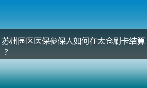 苏州园区医保参保人如何在太仓刷卡结算？