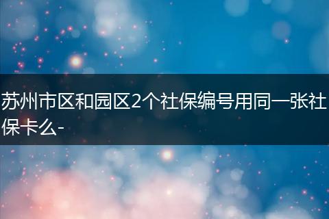 苏州市区和园区2个社保编号用同一张社保卡么-