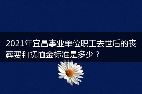 2021年宜昌事业单位职工去世后的丧葬费和抚恤金标准是多少？