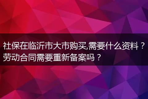 社保在临沂市大市购买,需要什么资料？劳动合同需要重新备案吗？