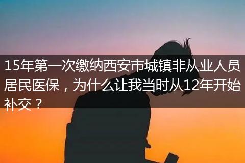 15年第一次缴纳西安市城镇非从业人员居民医保，为什么让我当时从12年开始补交？
