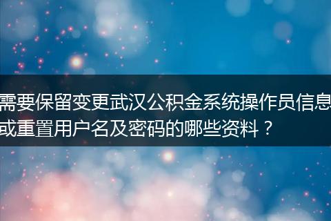 需要保留变更武汉公积金系统操作员信息或重置用户名及密码的哪些资料？