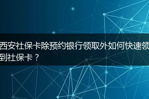 西安社保卡除预约银行领取外如何快速领到社保卡？