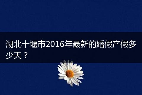 湖北十堰市2016年最新的婚假产假多少天？