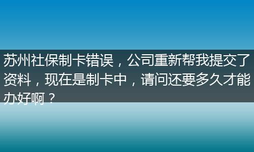 苏州社保制卡错误，公司重新帮我提交了资料，现在是制卡中，请问还要多久才能办好啊？