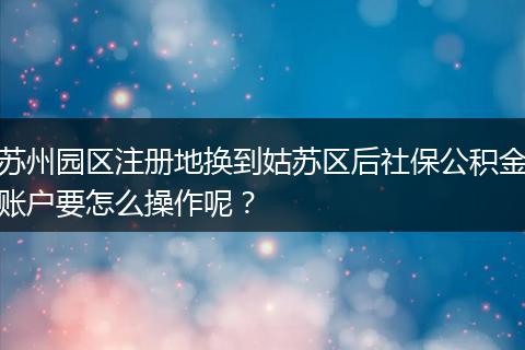 苏州园区注册地换到姑苏区后社保公积金账户要怎么操作呢？