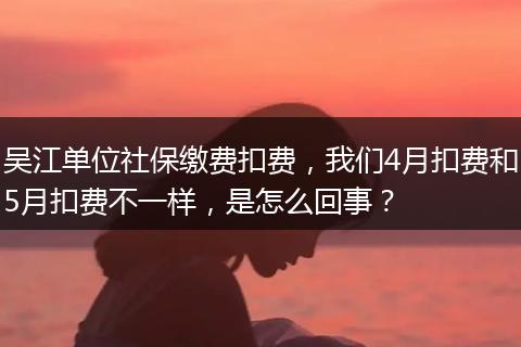 吴江单位社保缴费扣费，我们4月扣费和5月扣费不一样，是怎么回事？