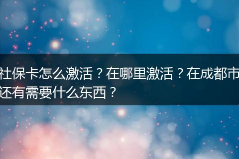 社保卡怎么激活？在哪里激活？在成都市还有需要什么东西？