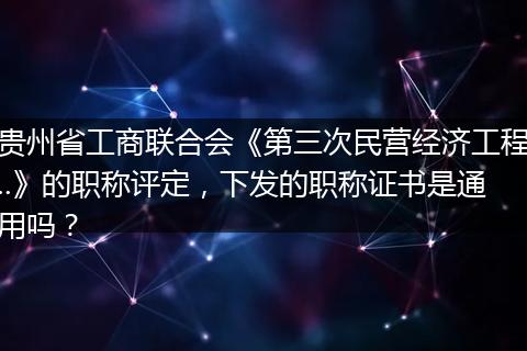 贵州省工商联合会《第三次民营经济工程..》的职称评定，下发的职称证书是通用吗？