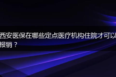 西安医保在哪些定点医疗机构住院才可以报销？