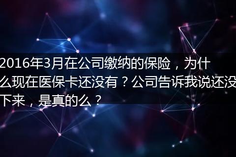 2016年3月在公司缴纳的保险，为什么现在医保卡还没有？公司告诉我说还没下来，是真的么？