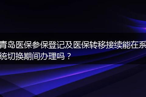 青岛医保参保登记及医保转移接续能在系统切换期间办理吗？
