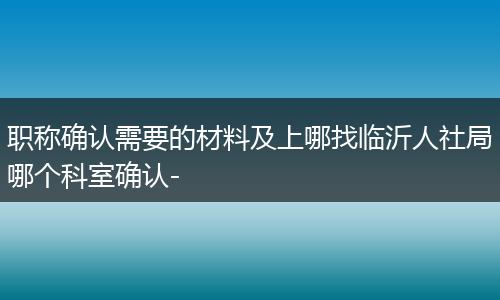 职称确认需要的材料及上哪找临沂人社局哪个科室确认-