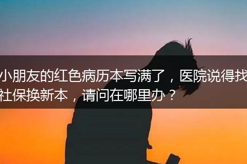 小朋友的红色病历本写满了，医院说得找社保换新本，请问在哪里办？