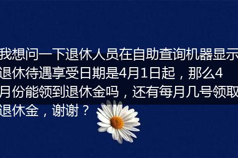 我想问一下退休人员在自助查询机器显示退休待遇享受日期是4月1日起，那么4月份能领到退休金吗，还有每月几号领取退休金，谢谢？
