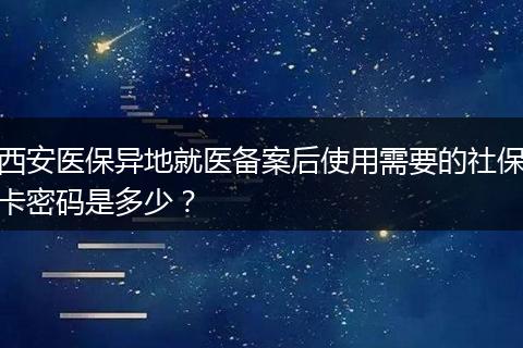 西安医保异地就医备案后使用需要的社保卡密码是多少？