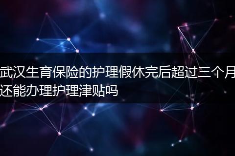 武汉生育保险的护理假休完后超过三个月还能办理护理津贴吗