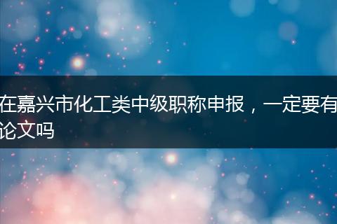 在嘉兴市化工类中级职称申报，一定要有论文吗