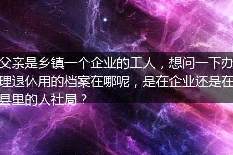 父亲是乡镇一个企业的工人，想问一下办理退休用的档案在哪呢，是在企业还是在县里的人社局？