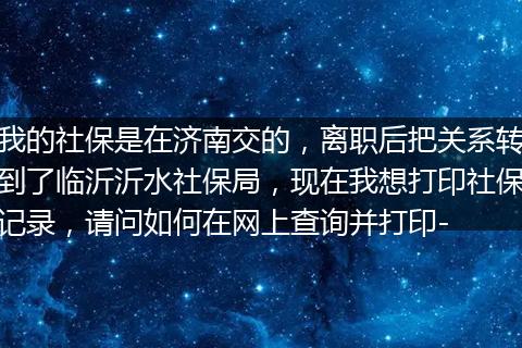 我的社保是在济南交的，离职后把关系转到了临沂沂水社保局，现在我想打印社保记录，请问如何在网上查询并打印-