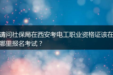 请问社保局在西安考电工职业资格证该在哪里报名考试？