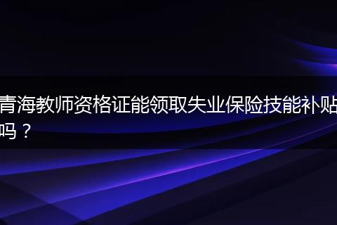 青海教师资格证能领取失业保险技能补贴吗？