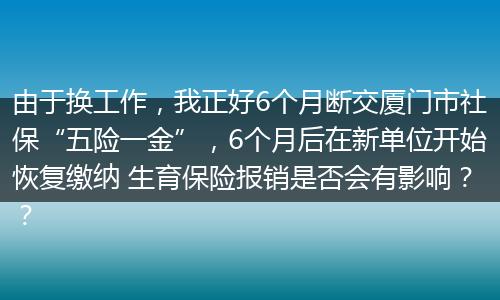 由于换工作，我正好6个月断交厦门市社保“五险一金”，6个月后在新单位开始恢复缴纳 生育保险报销是否会有影响？？