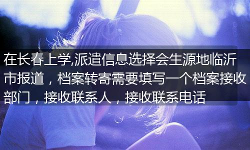 在长春上学,派遣信息选择会生源地临沂市报道，档案转寄需要填写一个档案接收部门，接收联系人，接收联系电话