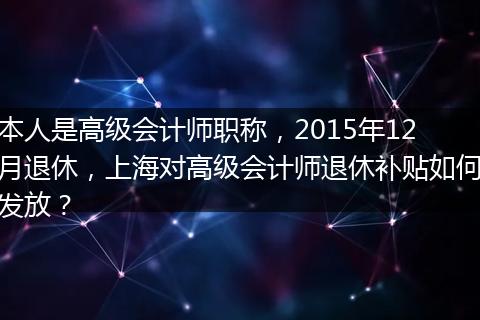本人是高级会计师职称，2015年12月退休，上海对高级会计师退休补贴如何发放？