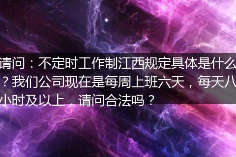 请问：不定时工作制江西规定具体是什么？我们公司现在是每周上班六天，每天八小时及以上，请问合法吗？