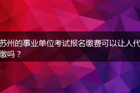 苏州的事业单位考试报名缴费可以让人代缴吗？