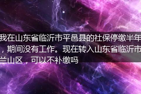 我在山东省临沂市平邑县的社保停缴半年，期间没有工作。现在转入山东省临沂市兰山区，可以不补缴吗