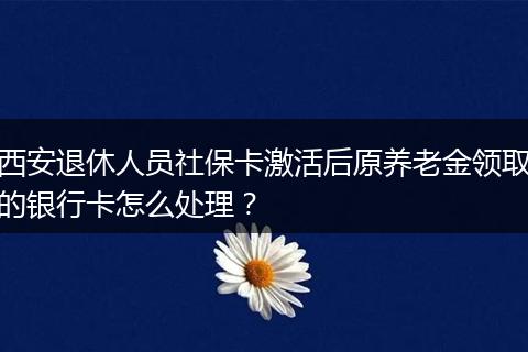 西安退休人员社保卡激活后原养老金领取的银行卡怎么处理？