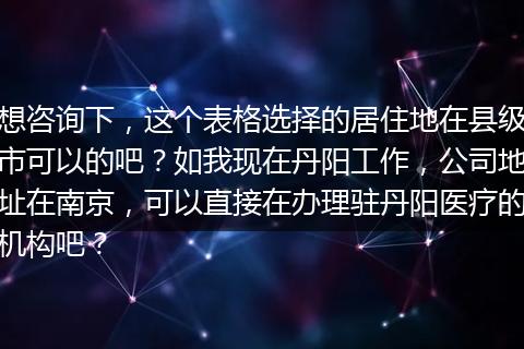 想咨询下，这个表格选择的居住地在县级市可以的吧？如我现在丹阳工作，公司地址在南京，可以直接在办理驻丹阳医疗的机构吧？