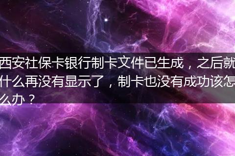 西安社保卡银行制卡文件已生成，之后就什么再没有显示了，制卡也没有成功该怎么办？