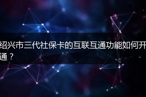 绍兴市三代社保卡的互联互通功能如何开通？
