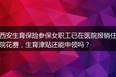 西安生育保险参保女职工已在医院报销住院花费，生育津贴还能申领吗？