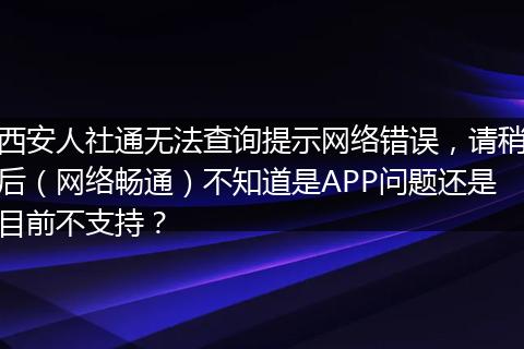 西安人社通无法查询提示网络错误，请稍后（网络畅通）不知道是APP问题还是目前不支持？