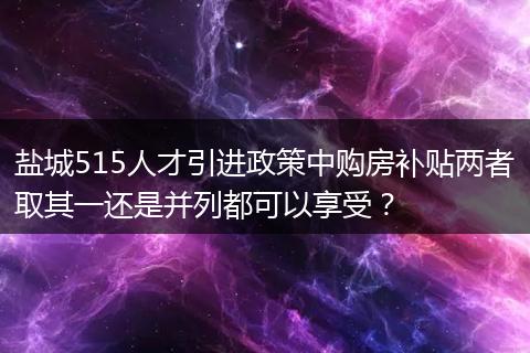 盐城515人才引进政策中购房补贴两者取其一还是并列都可以享受？