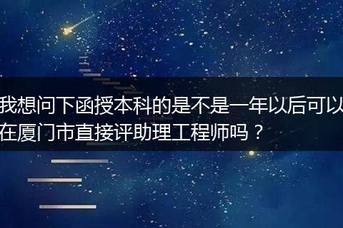 我想问下函授本科的是不是一年以后可以在厦门市直接评助理工程师吗？