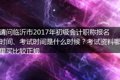 请问临沂市2017年初级会计职称报名时间、考试时间是什么时候？考试资料哪里买比较正规