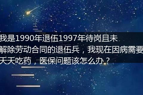 我是1990年退伍1997年待岗且未解除劳动合同的退伍兵，我现在因病需要天天吃药，医保问题该怎么办？