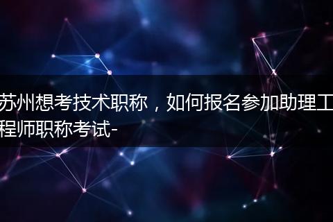 苏州想考技术职称，如何报名参加助理工程师职称考试-